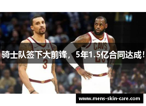 骑士队签下大前锋，5年1.5亿合同达成！